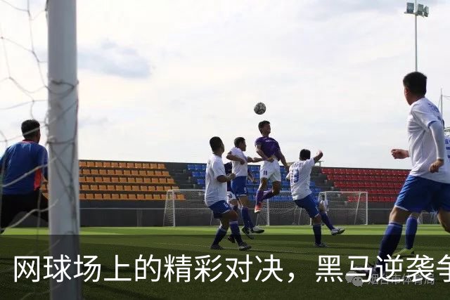 网球场上的精彩对决，黑马逆袭争冠之路！